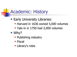 Academic: History Early University Libraries: Harvard in 1636 owned 5,000 volumes Yale in in 1750 had 2,000 volumes Why? Publishing industry Fiscal Library’s roles 