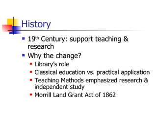 History 19 th  Century: support teaching & research Why the change? Library’s role Classical education vs. practical application Teaching Methods emphasized research & independent study Morrill Land Grant Act of 1862 