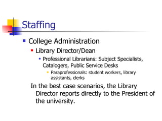 Staffing College Administration Library Director/Dean Professional Librarians: Subject Specialists, Catalogers, Public Service Desks Paraprofessionals: student workers, library assistants, clerks In the best case scenarios, the Library Director reports directly to the President of the university. 