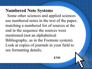 Numbered Note Systems Some other sciences and applied sciences use numbered notes in the text of the paper, matching a numbered list of sources at the end in the sequence the sources were mentioned (not an alphabetical Bibliography, as in the Footnote system). Look at copies of journals in your field to see formatting details .  END 