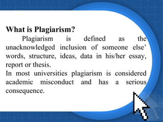 What is Plagiarism? Plagiarism is defined as the unacknowledged inclusion of someone else’ words, structure, ideas, data in his/her essay, report or thesis.  In most universities plagiarism is considered academic misconduct and has a serious consequence. 