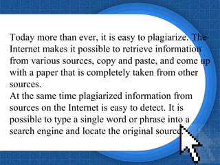 Today more than ever, it is easy to plagiarize. The  Internet makes it possible to retrieve information from various sources, copy and paste, and come up  with a paper that is completely taken from other  sources.  At the same time plagiarized information from sources on the Internet is easy to detect. It is possible to type a single word or phrase into a search engine and locate the original source.  