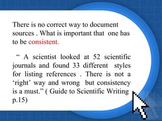 There is no correct way to document sources . What is important that  one has to be  consistent. “  A scientist looked at 52 scientific journals and found 33 different  styles for listing references . There is not a ‘right’ way and wrong  but consistency is a must.” ( Guide to Scientific Writing  p.15) 