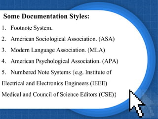 Some Documentation Styles:  1.  Footnote System. 2.  American Sociological Association. (ASA) 3.  Modern Language Association. (MLA) 4.  American Psychological Association. (APA)   5.  Numbered Note Systems {e.g. Institute of Electrical and Electronics Engineers (IEEE) Medical and Council of Science Editors (CSE)} 