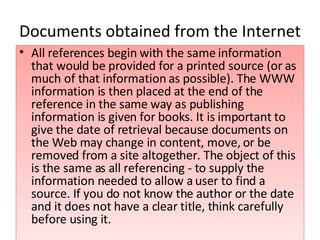 Documents obtained from the Internet All references begin with the same information that would be provided for a printed source (or as much of that information as possible). The WWW information is then placed at the end of the reference in the same way as publishing information is given for books. It is important to give the date of retrieval because documents on the Web may change in content, move, or be removed from a site altogether. The object of this is the same as all referencing - to supply the information needed to allow a user to find a source. If you do not know the author or the date and it does not have a clear title, think carefully before using it. 