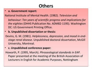 Others a. Government report: National Institute of Mental Health. (1982).  Television and  behaviour: Ten years of scientific progress and implications for the eighties  (DHHS Publication No. ADM82-1195). Washington DC: US Government Printing Office.  b. Unpublished dissertation or thesis: Devins, G. M. (1981).  Helplessness, depression, and mood in end-stage renal disease . Unpublished doctoral dissertation, McGill University, Montreal.  c. Unpublished conference paper: Howarth, P. (1995, March).  Phraseological standards in EAP.  Paper presented at the meeting of the British Association of Lecturers in English for Academic Purposes, Nottingham 