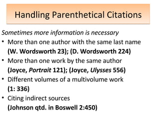 Handling Parenthetical Citations Sometimes   more information is necessary More than one author with the same last name (W. Wordsworth 23); (D. Wordsworth 224) More than one work by the same author (Joyce,  Portrait  121); (Joyce,  Ulysses  556) Different volumes of a multivolume work (1: 336) Citing indirect sources  (Johnson qtd. in Boswell 2:450) 