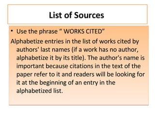 List of Sources  Use the phrase “ WORKS CITED” Alphabetize entries in the list of works cited by authors' last names (if a work has no author, alphabetize it by its title). The author's name is important because citations in the text of the paper refer to it and readers will be looking for it at the beginning of an entry in the alphabetized list. 