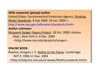 With corporate (group) author United States. Environmental Protection Agency.  Drinking Water Standards . 8 July 2004. 24 Jan. 2005 < http://www.epa.gov/safewater/standards.html > Author unknown Margaret Sanger Papers Project . 18 Oct. 2000. History  Dept., New York U. 6 Dec. 2004  <http://www.nyu.edu/projects/sanger>.   ONLINE BOOK Rawlins, Gregory J. E.  Moths to the Flame . Cambridge:  MIT P, 1996.11 Nov. 2004  <http://mitpress.mit.edu/e-books/Moths/contents.html> 