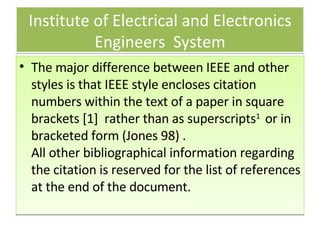 Institute of Electrical and Electronics Engineers  System The major difference between IEEE and other styles is that IEEE style encloses citation numbers within the text of a paper in square brackets [1]  rather than as superscripts 1   or in bracketed form (Jones 98) .  All other bibliographical information regarding the citation is reserved for the list of references at the end of the document.    