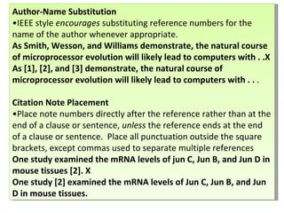 Author-Name Substitution • IEEE style  encourages  substituting reference numbers for the name of the author whenever appropriate.  As Smith, Wesson, and Williams demonstrate, the natural course of microprocessor evolution will likely lead to computers with . .X As [1], [2], and [3] demonstrate, the natural course of microprocessor evolution will likely lead to computers with . .  .  Citation Note Placement   •Place note numbers directly after the reference rather than at the end of a clause or sentence,  unless  the reference ends at the end of a clause or sentence.  Place all punctuation outside the square brackets, except commas used to separate multiple references  One study examined the mRNA levels of jun C, Jun B, and Jun D in mouse tissues [2]. X One study [2] examined the mRNA levels of Jun C, Jun B, and Jun D in mouse tissues. 