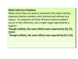Multi-reference Citations   When more than one work is involved in the same citation, separate citation numbers with commas and  without  any spaces.  If a sequence of three of more citation numbers occurs in the reference, use a single range separated by a hyphen. Though unlikely, the same effects were reported by [2], [7], [12].X Though unlikely, the same effects was reported by [2,7,12].    