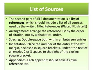 The   second part of IEEE documentation is a  list of references , which should include a list of all sources used by the writer. Title: References (Placed Flush Left)  Arrangement: Arrange the reference list by the order of citation, not by alphabetical order.  Spacing: Double-space both within an between entries  Indentation: Place the number of the entry at the left margin, enclosed in square brackets.  Indent the text of all entries 2 or 3 spaces to the right of the closing square bracket.  Appendices: Each appendix should have its own reference list.  List of Sources 