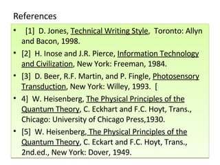 References    [1]  D. Jones,  Technical Writing Style ,  Toronto: Allyn and Bacon, 1998.   [2]  H. Inose and J.R. Pierce,  Information Technology and Civilization , New York: Freeman, 1984.  [3]  D. Beer, R.F. Martin, and P. Fingle,  Photosensory Transduction , New York: Willey, 1993.  [ 4]  W. Heisenberg,  The Physical Principles of the Quantum Theory , C. Eckhart and F.C. Hoyt, Trans., Chicago: University of Chicago Press,1930.   [5]  W. Heisenberg,  The Physical Principles of the Quantum Theory , C. Eckart and F.C. Hoyt, Trans., 2nd.ed., New York: Dover, 1949.  