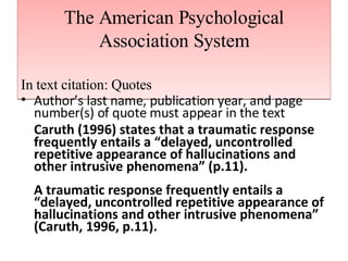 The American Psychological Association System In text citation: Quotes Author’s last name, publication year, and page number(s) of quote must appear in the text Caruth (1996) states that a traumatic response frequently entails a “delayed, uncontrolled repetitive appearance of hallucinations and other intrusive phenomena” (p.11). A traumatic response frequently entails a “delayed, uncontrolled repetitive appearance of hallucinations and other intrusive phenomena” (Caruth, 1996, p.11). 