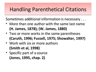 Handling Parenthetical Citations Sometimes additional information is necessary . . . More than one author with the same last name (H. James, 1878); (W. James, 1880) Two or more works in the same parentheses (Caruth, 1996; Fussell, 1975; Showalter, 1997) Work with six or more authors (Smith et al, 1998) Specific part of a source (Jones, 1995, chap. 2) 