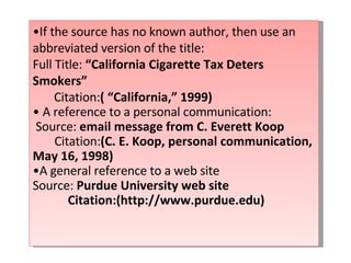 • If the source has no known author, then use an abbreviated version of the title: Full Title:  “California Cigarette Tax Deters Smokers” Citation: ( “California,” 1999) •  A reference to a personal communication: Source:  email message from C. Everett Koop Citation: (C. E. Koop, personal communication, May 16, 1998) • A general reference to a web site Source:  Purdue University web site Citation:(http://www.purdue.edu) 