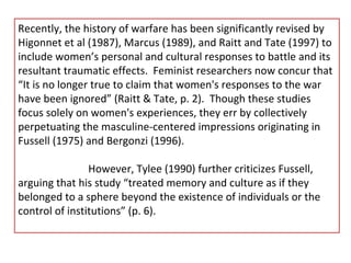 Recently, the history of warfare has been significantly revised by Higonnet et al (1987), Marcus (1989), and Raitt and Tate (1997) to include women’s personal and cultural responses to battle and its resultant traumatic effects.  Feminist researchers now concur that “It is no longer true to claim that women's responses to the war have been ignored” (Raitt & Tate, p. 2).  Though these studies focus solely on women's experiences, they err by collectively perpetuating the masculine-centered impressions originating in Fussell (1975) and Bergonzi (1996). However, Tylee (1990) further criticizes Fussell, arguing that his study “treated memory and culture as if they belonged to a sphere beyond the existence of individuals or the control of institutions” (p. 6).  
