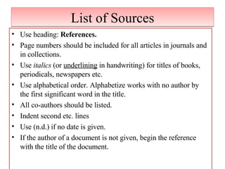 List of Sources Use heading:  References. Page numbers should be included for all articles in journals and in collections. Use  italics  (or  underlining  in handwriting) for titles of books, periodicals, newspapers etc. Use alphabetical order. Alphabetize works with no author by the first significant word in the title. All co-authors should be listed. Indent second etc. lines Use (n.d.) if no date is given. If the author of a document is not given, begin the reference with the title of the document.   