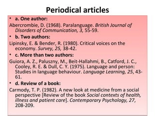 Periodical articles a. One author: Abercrombie, D. (1968). Paralanguage.  British Journal of Disorders of   Communication, 3,  55-59.  b. Two authors: Lipinsky, E. & Bender, R. (1980). Critical voices on the economy.  Survey, 25,  38-42.  c. More than two authors: Guiora, A. Z., Paluszny, M., Beit-Hallahmi, B., Catford, J. C., Cooley, R. E. & Dull, C. Y. (1975). Language and person: Studies in language behaviour.  Language Learning, 25 , 43-61.  d. Review of a book: Carmody, T. P. (1982). A new look at medicine from a social perspective [Review of the book  Social contexts of health, illness and patient care ].  Contemporary Psychology, 27 , 208-209.  