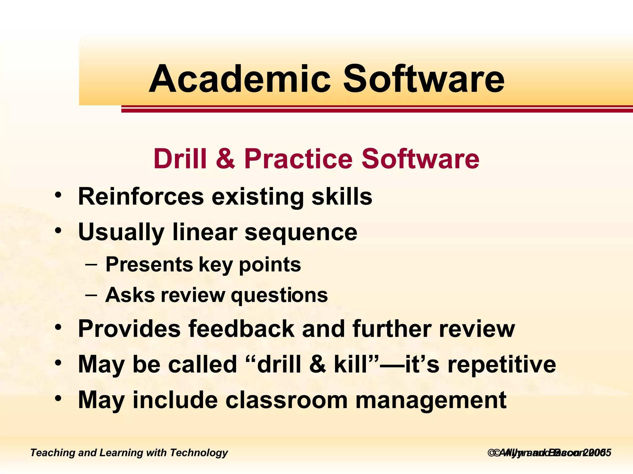    Allyn and Bacon 2005 Drill & Practice Software Reinforces existing skills Usually linear sequence  Presents key points  Asks review questions Provides feedback and further review May be called “drill & kill”—it’s repetitive May include classroom management Academic Software 