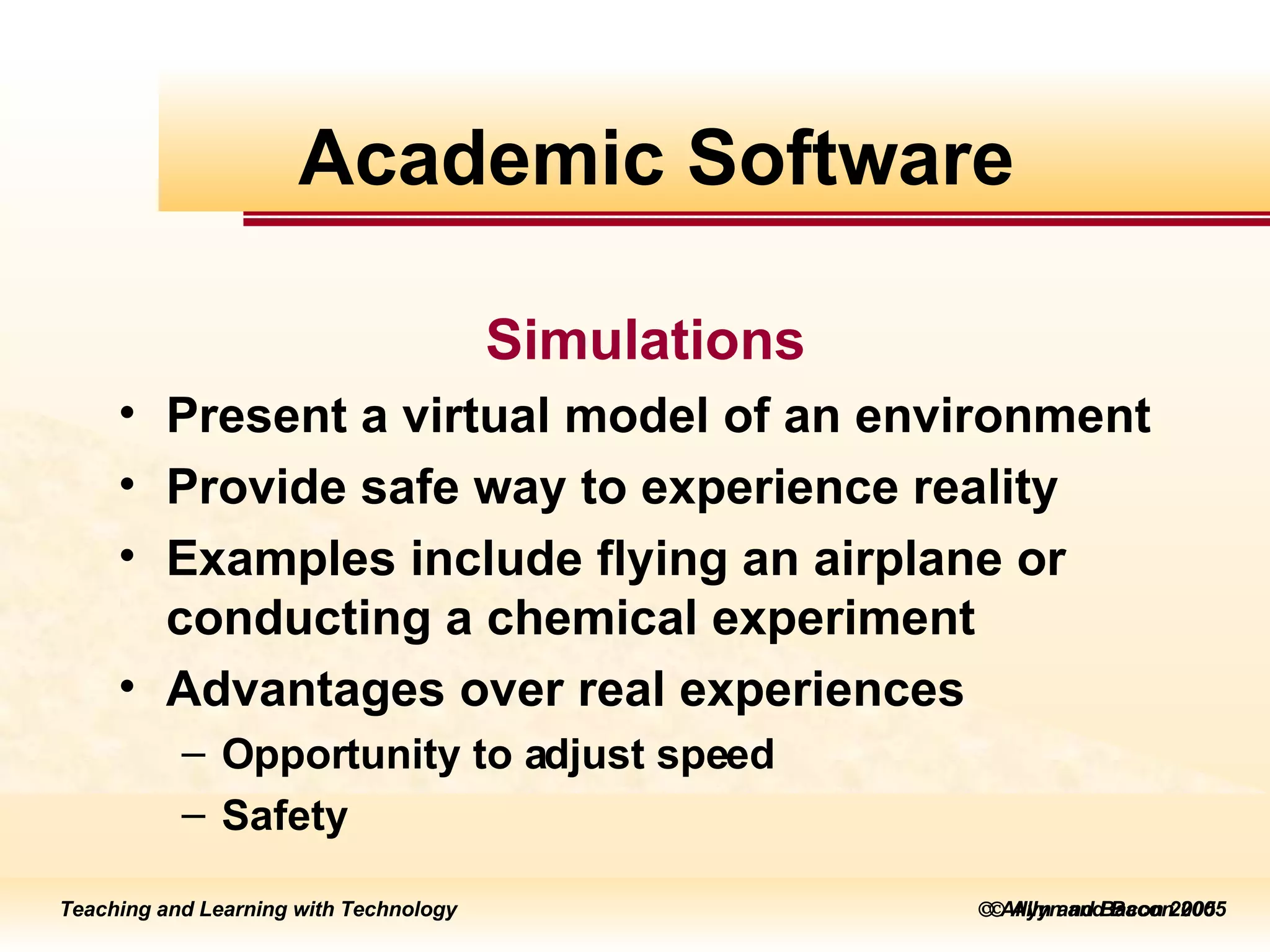    Allyn and Bacon 2005 Simulations Present a virtual model of an environment Provide safe way to experience reality Examples include flying an airplane or conducting a chemical experiment Advantages over real experiences Opportunity to adjust speed Safety Academic Software 