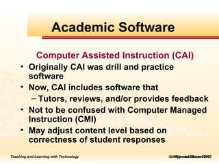    Allyn and Bacon 2005 Computer Assisted Instruction (CAI) Originally CAI was drill and practice software  Now, CAI includes software that Tutors, reviews, and/or provides feedback Not to be confused with Computer Managed Instruction (CMI)  May adjust content level based on correctness of student responses Academic Software 