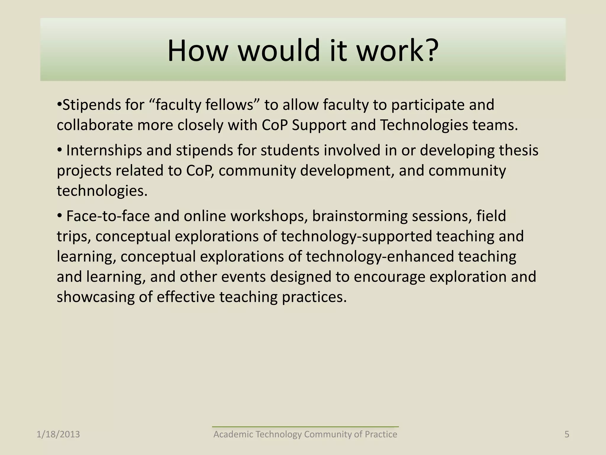 How would it work?
    •Stipends for “faculty fellows” to allow faculty to participate and
    collaborate more closely with CoP Support and Technologies teams.
    • Internships and stipends for students involved in or developing thesis
    projects related to CoP, community development, and community
    technologies.
    • Face-to-face and online workshops, brainstorming sessions, field
    trips, conceptual explorations of technology-supported teaching and
    learning, conceptual explorations of technology-enhanced teaching
    and learning, and other events designed to encourage exploration and
    showcasing of effective teaching practices.




1/18/2013                  Academic Technology Community of Practice           5
 
