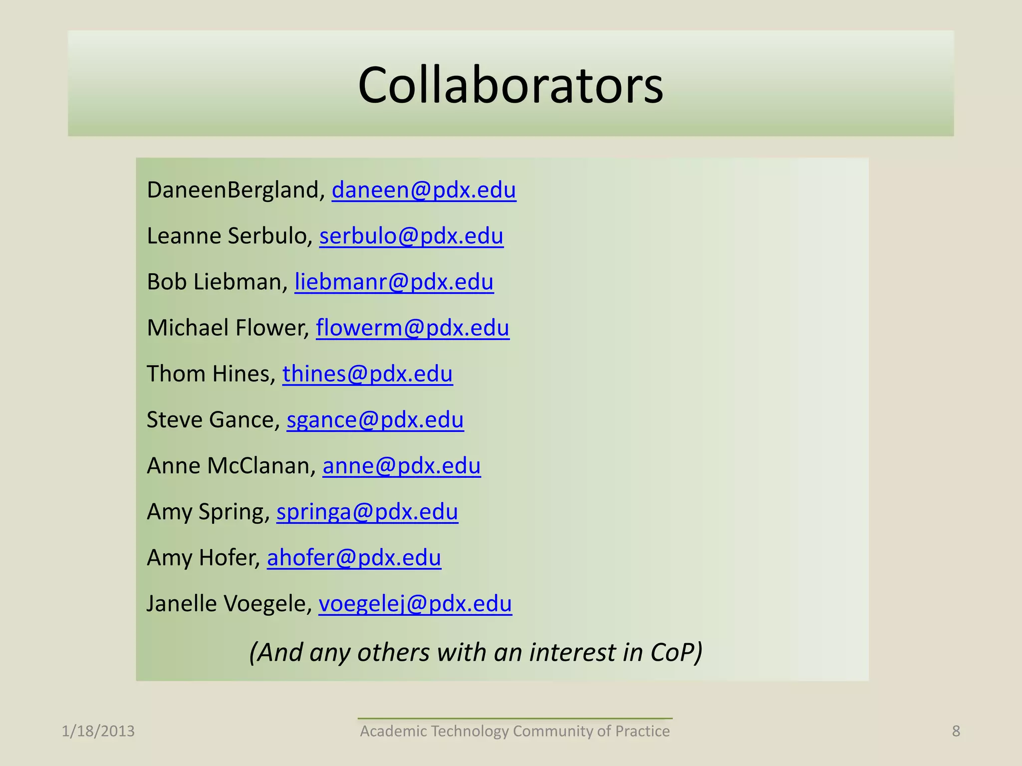 Collaborators
            DaneenBergland, daneen@pdx.edu
            Leanne Serbulo, serbulo@pdx.edu
            Bob Liebman, liebmanr@pdx.edu
            Michael Flower, flowerm@pdx.edu
            Thom Hines, thines@pdx.edu
            Steve Gance, sgance@pdx.edu
            Anne McClanan, anne@pdx.edu
            Amy Spring, springa@pdx.edu
            Amy Hofer, ahofer@pdx.edu
            Janelle Voegele, voegelej@pdx.edu
                     (And any others with an interest in CoP)

1/18/2013                      Academic Technology Community of Practice   8
 