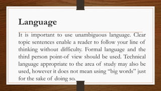Language
It is important to use unambiguous language. Clear
topic sentences enable a reader to follow your line of
thinking without difficulty. Formal language and the
third person point-of view should be used. Technical
language appropriate to the area of study may also be
used, however it does not mean using “big words” just
for the sake of doing so.
 