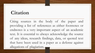 Citation
Citing sources in the body of the paper and
providing a list of references as either footnotes or
endnotes is a very important aspect of an academic
text. It is essential to always acknowledge the source
of any ideas, research findings, data, or quoted text
that have been used in a paper as a defense against
allegations of plagiarism.
 