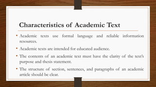 Characteristics of Academic Text
• Academic texts use formal language and reliable information
resources.
• Academic texts are intended for educated audience.
• The contents of an academic text must have the clarity of the text’s
purpose and thesis statement.
• The structure of section, sentences, and paragraphs of an academic
article should be clear.
 