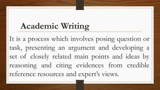 Academic Writing
It is a process which involves posing question or
task, presenting an argument and developing a
set of closely related main points and ideas by
reasoning and citing evidences from credible
reference resources and expert’s views.
 