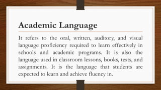 Academic Language
It refers to the oral, written, auditory, and visual
language proficiency required to learn effectively in
schools and academic programs. It is also the
language used in classroom lessons, books, tests, and
assignments. It is the language that students are
expected to learn and achieve fluency in.
 