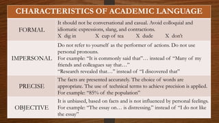 CHARACTERISTICS OF ACADEMIC LANGUAGE
FORMAL
It should not be conversational and casual. Avoid colloquial and
idiomatic expressions, slang, and contractions.
X dig in X cup of tea X dude X don’t
IMPERSONAL
Do not refer to yourself as the performer of actions. Do not use
personal pronouns.
For example: “It is commonly said that”… instead of “Many of my
friends and colleagues say that…”
“Research revealed that…” instead of “I discovered that”
PRECISE
The facts are presented accurately. The choice of words are
appropriate. The use of technical terms to achieve precision is applied.
For example: “85% of the population”
OBJECTIVE
It is unbiased, based on facts and is not influenced by personal feelings.
For example: “The essay on… is distressing.” instead of “I do not like
the essay”
 