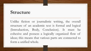Structure
Unlike fiction or journalistic writing, the overall
structure of an academic text is formal and logical
(Introduction, Body, Conclusion). It must be
cohesive and possess a logically organized flow of
ideas; this means that various parts are connected to
form a unified whole.
 