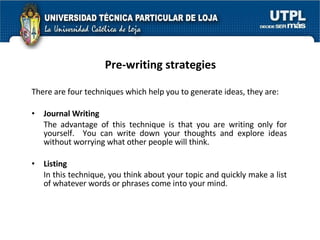 Pre-writing strategies There are four techniques which help you to generate ideas, they are: Journal Writing The advantage of this technique is that you are writing only for yourself.  You can write down your thoughts and explore ideas without worrying what other people will think. Listing In this technique, you think about your topic and quickly make a list of whatever words or phrases come into your mind. 