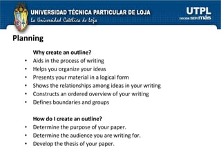 Planning Why create an outline?   Aids in the process of writing  Helps you organize your ideas  Presents your material in a logical form  Shows the relationships among ideas in your writing  Constructs an ordered overview of your writing  Defines boundaries and groups How do I create an outline? Determine the purpose of your paper.  Determine the audience you are writing for.  Develop the thesis of your paper.  
