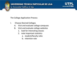 The College Application Process I. Choose Desired Colleges  Visit and evaluate college campuses  Visit and evaluate college websites  look for interesting classes  note important statistics  student/faculty ratio  retention rate  