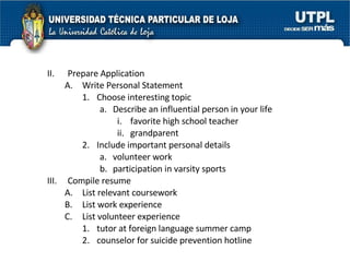 II. Prepare Application  Write Personal Statement  Choose interesting topic  Describe an influential person in your life  i. favorite high school teacher  ii. grandparent  Include important personal details  volunteer work  participation in varsity sports  III. Compile resume  List relevant coursework  List work experience  List volunteer experience  tutor at foreign language summer camp  counselor for suicide prevention hotline  