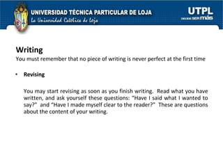 Writing You must remember that no piece of writing is never perfect at the first time Revising You may start revising as soon as you finish writing.  Read what you have written, and ask yourself these questions: “Have I said what I wanted to say?”  and “Have I made myself clear to the reader?”  These are questions about the content of your writing.  