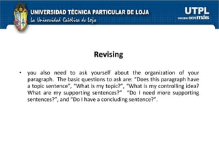 Revising you also need to ask yourself about the organization of your paragraph.  The basic questions to ask are: “Does this paragraph have a topic sentence”, “What is my topic?”, “What is my controlling idea? What are my supporting sentences?”  “Do I need more supporting sentences?”, and “Do I have a concluding sentence?”. 