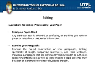 Editing Suggestions for Editing (Proofreading) your Paper Read your Paper Aloud Any time your text is awkward or confusing, or any time you have to pause or reread your text, revise this section.  Examine your Paragraphs Examine the overall construction of your paragraphs, looking specifically at length, supporting sentence(s), and topic sentence. Individual paragraphs that are significantly lacking length or sufficient supporting information as well as those missing a topic sentence may be a sign of a premature or under-developed thought.  