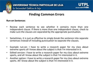 Finding Common Errors Run-on Sentences Review each sentence to see whether it contains more than one independent clause. If there is more than one independent clause, check to make sure the clauses are separated by the appropriate punctuation.  Sometimes, it is just as effective to simply break the sentence into separate sentences instead of including punctuation to separate the clauses. Example run-on: I have to write a research paper for my class about extreme sports all I know about the subject is that I'm interested in it. Edited version: I have to write a research paper for my class about extreme sports, and all I know about the subject is that I'm interested in it. Another option: I have to write a research paper for my class about extreme sports. All I know about the subject is that I'm interested in it. 