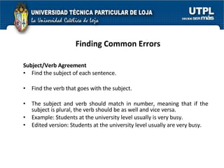 Finding Common Errors Subject/Verb Agreement Find the subject of each sentence. Find the verb that goes with the subject.  The subject and verb should match in number, meaning that if the subject is plural, the verb should be as well and vice versa. Example: Students at the university level usually is very busy. Edited version: Students at the university level usually are very busy. 