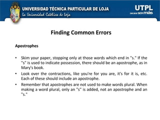 Finding Common Errors Apostrophes Skim your paper, stopping only at those words which end in "s." If the "s" is used to indicate possession, there should be an apostrophe, as in Mary's book.  Look over the contractions, like you're for you are, it's for it is, etc. Each of these should include an apostrophe.  Remember that apostrophes are not used to make words plural. When making a word plural, only an "s" is added, not an apostrophe and an "s." 