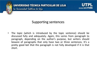 Supporting sentences   The topic (which is introduced by the topic sentence) should be discussed fully and adequately. Again, this varies from paragraph to paragraph, depending on the author's purpose, but writers should beware of paragraphs that only have two or three sentences. It's a pretty good bet that the paragraph is not fully developed if it is that short. 