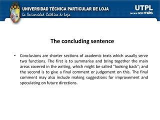 The concluding sentence   Conclusions are shorter sections of academic texts which usually serve two functions. The first is to summarise and bring together the main areas covered in the writing, which might be called "looking back"; and the second is to give a final comment or judgement on this. The final comment may also include making suggestions for improvement and speculating on future directions. 