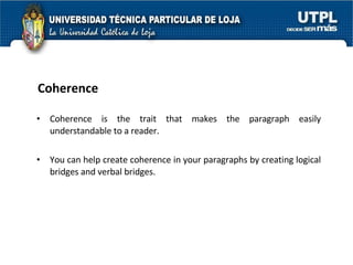 Coherence Coherence is the trait that makes the paragraph easily understandable to a reader.  You can help create coherence in your paragraphs by creating logical bridges and verbal bridges.  