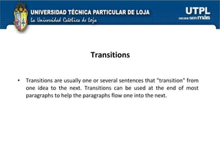 Transitions Transitions are usually one or several sentences that "transition" from one idea to the next. Transitions can be used at the end of most paragraphs to help the paragraphs flow one into the next.  